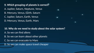 9. Which grouping of planets is correct?
A. Jupiter, Saturn, Neptune, Venus
B. Mercury, Venus, Earth, Saturn
C. Jupiter, Saturn, Earth, Venus
D. Mercury, Venus, Earth, Mars
10. Why do we need to study about the solar system?
A. So we can find aliens
B. So we can learn about other planets
C. So we can evacuate to Mars
D. So we can make space travel cheaper
 
