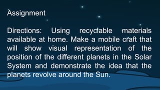 Assignment
Directions: Using recyclable materials
available at home. Make a mobile craft that
will show visual representation of the
position of the different planets in the Solar
System and demonstrate the idea that the
planets revolve around the Sun.
 