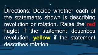 Directions: Decide whether each of
the statements shown is describing
revolution or rotation. Raise the red
flaglet if the statement describes
revolution, yellow if the statement
describes rotation.
 