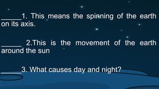 _____1. This means the spinning of the earth
on its axis.
_____ 2.This is the movement of the earth
around the sun
_____3. What causes day and night?
 