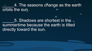 _____4. The seasons change as the earth
orbits the sun.
_____5. Shadows are shortest in the
summertime because the earth is tilted
directly toward the sun.
 