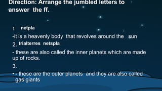 Direction: Arrange the jumbled letters to
answer the ff.
1.
-it is a heavenly body that revolves around the sun
2.
- these are also called the inner planets which are made
up of rocks.
3.
• - these are the outer planets and they are also called
gas giants
netpla
trialterres netspla
 