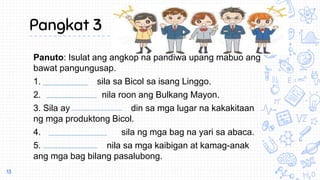 Pangkat 3
Panuto: Isulat ang angkop na pandiwa upang mabuo ang
bawat pangungusap.
1. sila sa Bicol sa isang Linggo.
2. nila roon ang Bulkang Mayon.
3. Sila ay din sa mga lugar na kakakitaan
ng mga produktong Bicol.
4. sila ng mga bag na yari sa abaca.
5. nila sa mga kaibigan at kamag-anak
ang mga bag bilang pasalubong.
13
 