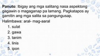 Panuto: Ibigay ang mga salitang nasa aspektong
gagawin o magaganap pa lamang. Pagkatapos ay
gamitin ang mga salita sa pangungusap.
Halimbawa: aral- mag-aaral
1. sulat
2. gawa
3. tanim
4. linis
5. ipon
15
 