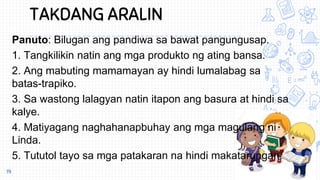 TAKDANG ARALIN
Panuto: Bilugan ang pandiwa sa bawat pangungusap.
1. Tangkilikin natin ang mga produkto ng ating bansa.
2. Ang mabuting mamamayan ay hindi lumalabag sa
batas-trapiko.
3. Sa wastong lalagyan natin itapon ang basura at hindi sa
kalye.
4. Matiyagang naghahanapbuhay ang mga magulang ni
Linda.
5. Tututol tayo sa mga patakaran na hindi makatarungan.
19
 