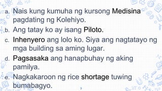a. Nais kung kumuha ng kursong Medisina
pagdating ng Kolehiyo.
b. Ang tatay ko ay isang Piloto.
c. Inhenyero ang lolo ko. Siya ang nagtatayo ng
mga building sa aming lugar.
d. Pagsasaka ang hanapbuhay ng aking
pamilya.
e. Nagkakaroon ng rice shortage tuwing
bumabagyo. 3
 