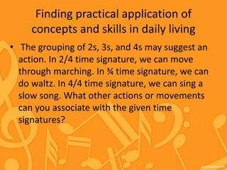 Finding practical application of
concepts and skills in daily living
• The grouping of 2s, 3s, and 4s may suggest an
action. In 2/4 time signature, we can move
through marching. In ¾ time signature, we can
do waltz. In 4/4 time signature, we can sing a
slow song. What other actions or movements
can you associate with the given time
signatures?
 