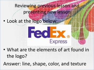 Reviewing previous lesson and
presenting new lesson
• Look at the logo below:
• What are the elements of art found in
the logo?
Answer: line, shape, color, and texture
 