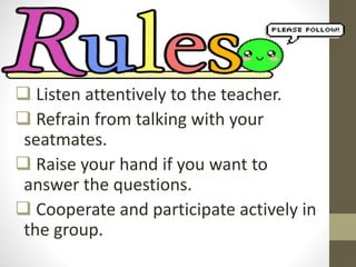  Listen attentively to the teacher.
 Refrain from talking with your
seatmates.
 Raise your hand if you want to
answer the questions.
 Cooperate and participate actively in
the group.
 
