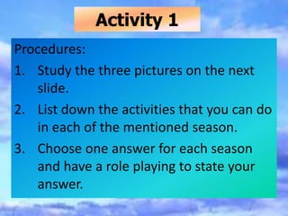 Activity 1
Procedures:
1. Study the three pictures on the next
slide.
2. List down the activities that you can do
in each of the mentioned season.
3. Choose one answer for each season
and have a role playing to state your
answer.
 