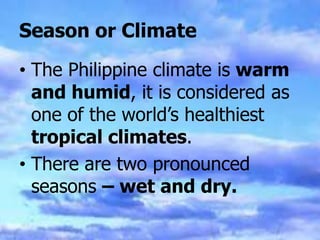 Season or Climate
• The Philippine climate is warm
and humid, it is considered as
one of the world’s healthiest
tropical climates.
• There are two pronounced
seasons – wet and dry.
 