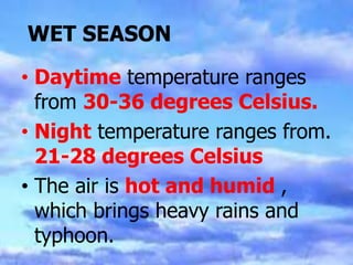 WET SEASON
• Daytime temperature ranges
from 30-36 degrees Celsius.
• Night temperature ranges from.
21-28 degrees Celsius
• The air is hot and humid ,
which brings heavy rains and
typhoon.
 