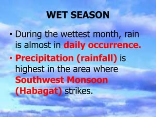 WET SEASON
• During the wettest month, rain
is almost in daily occurrence.
• Precipitation (rainfall) is
highest in the area where
Southwest Monsoon
(Habagat) strikes.
 