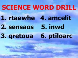 SCIENCE WORD DRILL
1. rtaewhe 4. amcelit
2. sensaos 5. inwd
3. qretoua 6. ptiloarc
 