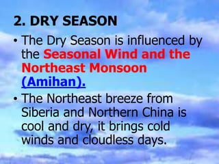 2. DRY SEASON
• The Dry Season is influenced by
the Seasonal Wind and the
Northeast Monsoon
(Amihan).
• The Northeast breeze from
Siberia and Northern China is
cool and dry, it brings cold
winds and cloudless days.
 