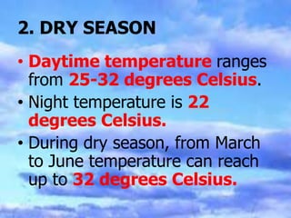 2. DRY SEASON
• Daytime temperature ranges
from 25-32 degrees Celsius.
• Night temperature is 22
degrees Celsius.
• During dry season, from March
to June temperature can reach
up to 32 degrees Celsius.
 