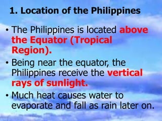 1. Location of the Philippines
• The Philippines is located above
the Equator (Tropical
Region).
• Being near the equator, the
Philippines receive the vertical
rays of sunlight.
• Much heat causes water to
evaporate and fall as rain later on.
 