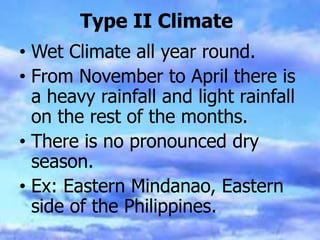 Type II Climate
• Wet Climate all year round.
• From November to April there is
a heavy rainfall and light rainfall
on the rest of the months.
• There is no pronounced dry
season.
• Ex: Eastern Mindanao, Eastern
side of the Philippines.
 