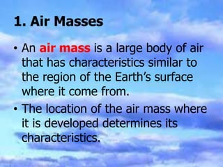 1. Air Masses
• An air mass is a large body of air
that has characteristics similar to
the region of the Earth’s surface
where it come from.
• The location of the air mass where
it is developed determines its
characteristics.
 