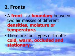 2. Fronts
• A front is a boundary between
two air masses of different
densities, moisture or
temperature.
• There are four types of fronts-
cold, warm, occluded and
stationary.
 