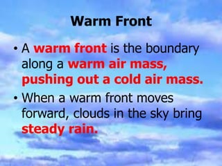 Warm Front
• A warm front is the boundary
along a warm air mass,
pushing out a cold air mass.
• When a warm front moves
forward, clouds in the sky bring
steady rain.
 