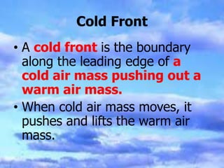 Cold Front
• A cold front is the boundary
along the leading edge of a
cold air mass pushing out a
warm air mass.
• When cold air mass moves, it
pushes and lifts the warm air
mass.
 