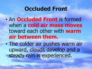 Occluded Front
• An Occluded Front is formed
when a cold air mass moves
toward each other with warm
air between them.
• The colder air pushes warm air
upward, clouds develop and a
steady rain is experienced.
 