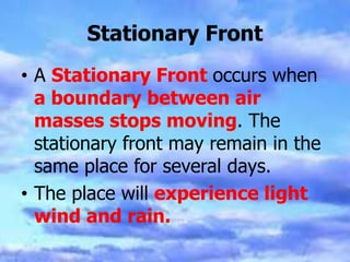 Stationary Front
• A Stationary Front occurs when
a boundary between air
masses stops moving. The
stationary front may remain in the
same place for several days.
• The place will experience light
wind and rain.
 