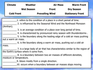 Climate Weather Air Mass Warm Front
Wet Season Front Dry Season
Cold Front Prevailing Wind Stationary Front
___________1. refers to the condition of a place in a short period of time.
___________ 2. is influenced by the Seasonal Wind and the Northeast Monsoon
(Amihan).
___________ 3. is an average condition of a place over long period of time.
___________ 4. is characterized by pronounced rainy season with thunderstorms .
___________ 5. is the boundary along the leading edge of a cold air mass pushing
out a warm air mass.
___________ 6. is the boundary along a warm air mass, pushing out a cold air
mass.
___________ 7. is a large body of air that has characteristics similar to the region of
the Earth’s surface where it come from.
___________ 8. is a boundary between two air masses of different densities,
moisture or temperature.
___________9. blows mostly from a single direction.
___________10. occurs when a boundary between air masses stops moving.
 