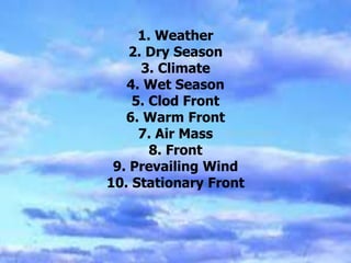 1. Weather
2. Dry Season
3. Climate
4. Wet Season
5. Clod Front
6. Warm Front
7. Air Mass
8. Front
9. Prevailing Wind
10. Stationary Front
 