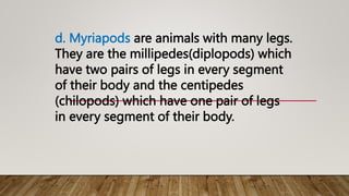 d. Myriapods are animals with many legs.
They are the millipedes(diplopods) which
have two pairs of legs in every segment
of their body and the centipedes
(chilopods) which have one pair of legs
in every segment of their body.
 