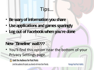 Tips…
• Be wary of information you share
• Use applications and games sparingly
• Log out of Facebook when you're done

New ‘Timeline’ wall???
• You'll find this option near the bottom of your
  Privacy Settings page.
 