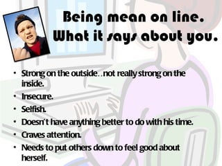 Being mean on line.
           What it says about you.

• Strong on the outside… really strong on the
                        not
  inside.
• Insecure.
• Selfish.
• Doesn’t have anything better to do with his time.
• Craves attention.
• Needs to put others down to feel good about
  herself.
 