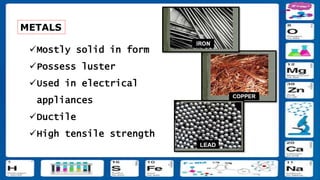 METALS
Mostly solid in form
Possess luster
Used in electrical
appliances
Ductile
High tensile strength
 