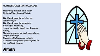 Heavenly Father and Your
Beloved Son Jesus Christ,
We thank you for giving us
another life,
We thank you for another
Beautiful Morning.
As we go on through our lessons
today,
May you make us instruments to
do good things.
Please enlighten our minds,
Give us strength to participate in
our subject today.
 