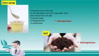 •14 ounces corn on the cob
•5 1/4 cups water (use 2 1/2 cups water if you
plan to leave the corn off)
•2 pounds sugar
•2 teaspoons salt
•1 vanilla bean
Corn syrup
Soil
 homogeneous
 heterogeneous
 