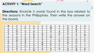 ACTIVITY 1: “Word Search”
Directions: Encircle 5 words found in the box related to
the seasons in the Philippines. Then write the answer on
the board.
 