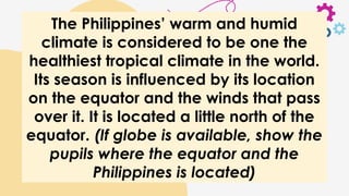 The Philippines’ warm and humid
climate is considered to be one the
healthiest tropical climate in the world.
Its season is influenced by its location
on the equator and the winds that pass
over it. It is located a little north of the
equator. (If globe is available, show the
pupils where the equator and the
Philippines is located)
 
