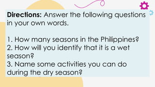 Directions: Answer the following questions
in your own words.
1. How many seasons in the Philippines?
2. How will you identify that it is a wet
season?
3. Name some activities you can do
during the dry season?
 