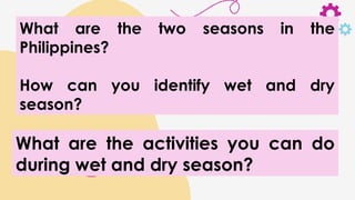 What are the two seasons in the
Philippines?
How can you identify wet and dry
season?
What are the activities you can do
during wet and dry season?
 