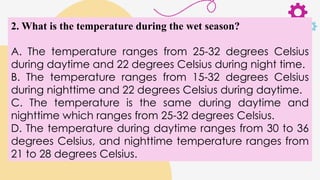2. What is the temperature during the wet season?
A. The temperature ranges from 25-32 degrees Celsius
during daytime and 22 degrees Celsius during night time.
B. The temperature ranges from 15-32 degrees Celsius
during nighttime and 22 degrees Celsius during daytime.
C. The temperature is the same during daytime and
nighttime which ranges from 25-32 degrees Celsius.
D. The temperature during daytime ranges from 30 to 36
degrees Celsius, and nighttime temperature ranges from
21 to 28 degrees Celsius.
 