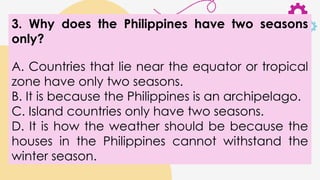 3. Why does the Philippines have two seasons
only?
A. Countries that lie near the equator or tropical
zone have only two seasons.
B. It is because the Philippines is an archipelago.
C. Island countries only have two seasons.
D. It is how the weather should be because the
houses in the Philippines cannot withstand the
winter season.
 
