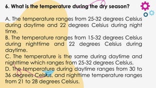 6. What is the temperature during the dry season?
A. The temperature ranges from 25-32 degrees Celsius
during daytime and 22 degrees Celsius during night
time.
B. The temperature ranges from 15-32 degrees Celsius
during nighttime and 22 degrees Celsius during
daytime.
C. The temperature is the same during daytime and
nighttime which ranges from 25-32 degrees Celsius.
D. The temperature during daytime ranges from 30 to
36 degrees Celsius, and nighttime temperature ranges
from 21 to 28 degrees Celsius.
 