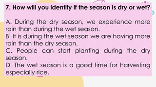 7. How will you identify if the season is dry or wet?
A. During the dry season, we experience more
rain than during the wet season.
B. It is during the wet season we are having more
rain than the dry season.
C. People can start planting during the dry
season.
D. The wet season is a good time for harvesting
especially rice.
 
