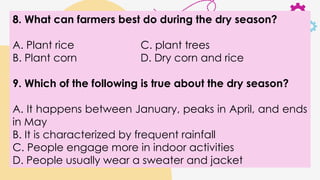 8. What can farmers best do during the dry season?
A. Plant rice C. plant trees
B. Plant corn D. Dry corn and rice
9. Which of the following is true about the dry season?
A. It happens between January, peaks in April, and ends
in May
B. It is characterized by frequent rainfall
C. People engage more in indoor activities
D. People usually wear a sweater and jacket
 