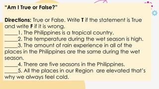 “Am I True or False?”
Directions: True or False. Write T if the statement is True
and write F if it is wrong.
_____1. The Philippines is a tropical country.
_____2. The temperature during the wet season is high.
_____3. The amount of rain experience in all of the
places in the Philippines are the same during the wet
season.
_____4. There are five seasons in the Philippines.
_____5. All the places in our Region are elevated that’s
why we always feel cold.
 