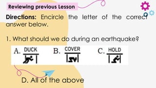 Reviewing previous Lesson
Directions: Encircle the letter of the correct
answer below.
1. What should we do during an earthquake?
D. All of the above
 