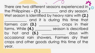 There are two different seasons experienced in
the Philippines – (1.) _________ and dry season.
Wet season is identified by heavy rains with (2.)
____________ and it is during this time that
farmers can (3.) ___________ crops in their
farms. While (4.) _________ season is described
by hot and (5.) _____________ days with
occasional rain showers. Farmers dry their
crops and other goods during this time of the
year.
 
