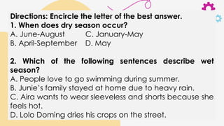 Directions: Encircle the letter of the best answer.
1. When does dry season occur?
A. June-August C. January-May
B. April-September D. May
2. Which of the following sentences describe wet
season?
A. People love to go swimming during summer.
B. Junie’s family stayed at home due to heavy rain.
C. Aira wants to wear sleeveless and shorts because she
feels hot.
D. Lolo Doming dries his crops on the street.
 