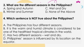 3. What are the different seasons in the Philippines?
A. Spring and Autumn C. Wet and Dry
B. Winter and Summer D. None of the Above
4. Which sentence is NOT true about the Philippines?
A. The Philippines has four different seasons.
B. It is the warm and humid climate is considered to be
one of the healthiest tropical climates in the world.
C. Has two different seasons – wet and dry.
D. Philippines’ season is influenced by its location on the
equator.
 